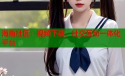 海角社区：视频下载、社交互动一体化平台