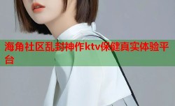 海角社区乱封神作ktv保健真实体验平台
