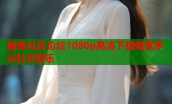 海角社区论坛1080p高清下载畅享多元社交娱乐
