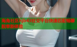 海角社区hjb43社交平台快速匹配畅聊脱单新体验