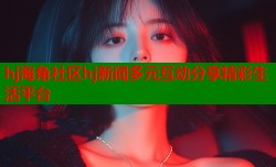 hj海角社区hj新闻多元互动分享精彩生活平台
