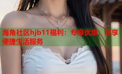 海角社区hjb11福利：专享优惠，尽享便捷生活服务