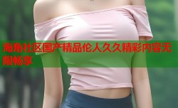 海角社区国产精品伦人久久精彩内容无限畅享