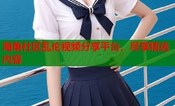 海角社区乱伦视频分享平台，尽享精选内容