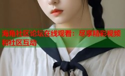 海角社区论坛在线观看：尽享精彩视频和社区互动