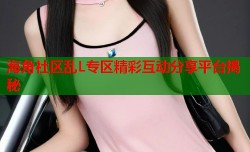海角社区乱L专区精彩互动分享平台揭秘
