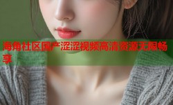 海角社区国产涩涩视频高清资源无限畅享