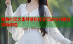 海角社区大事件聚焦社交互动与兴趣分享新体验