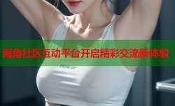海角社区互动平台开启精彩交流新体验