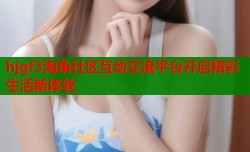 hjgf3海角社区互动交流平台开启精彩生活新体验