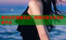 海外社区海角杂谈：跨境交流与生活分享平台