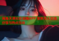 海角天涯社区官网APP 聚焦华人交流分享与热点互动
