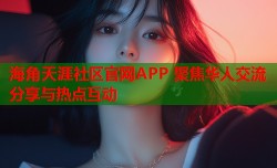 海角天涯社区官网APP 聚焦华人交流分享与热点互动
