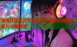 海角社区多元互动社交平台轻松连接邻里与兴趣群组