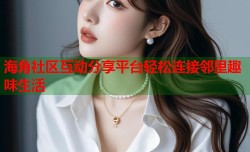 海角社区互动分享平台轻松连接邻里趣味生活