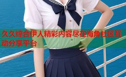 久久综合伊人精彩内容尽在海角社区互动分享平台