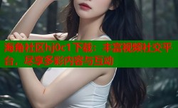 海角社区hj0c1下载：丰富视频社交平台，尽享多彩内容与互动
