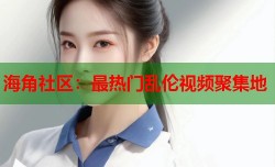 海角社区：最热门乱伦视频聚集地