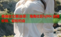 高端社交新选择：海角社区hj90c连接你我，轻松约会