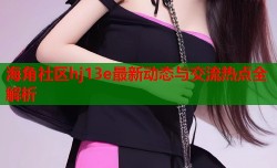 海角社区hj13e最新动态与交流热点全解析
