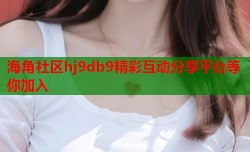 海角社区hj9db9精彩互动分享平台等你加入