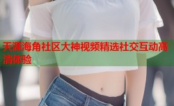 天涯海角社区大神视频精选社交互动高清体验