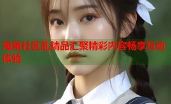 海角社区乱精品汇聚精彩内容畅享互动体验