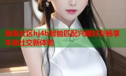 海角社区hj4b智能匹配兴趣好友畅享本地社交新体验