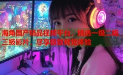 海角国产精品视频平台，精选一级二级三级影片，尽享极致视觉体验