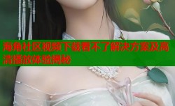 海角社区视频下载看不了解决方案及高清播放体验揭秘