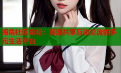 海角社区论坛：资源共享互动交流的多元生活平台