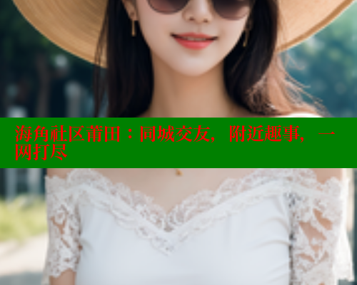 海角社区莆田：同城交友，附近趣事，一网打尽 海角社区网址 第1张