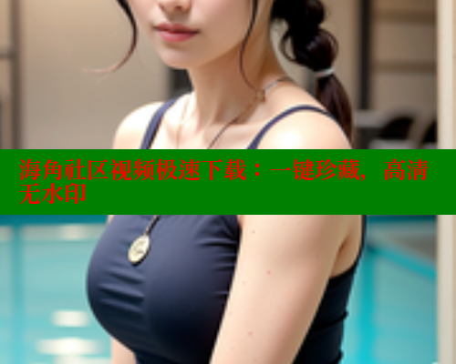 海角社区视频极速下载：一键珍藏，高清无水印