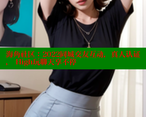 海角社区：2022同城交友互动，真人认证， High玩聊天享不停