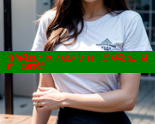 海角社区：2023最新入口，影视社交，精彩一触即达