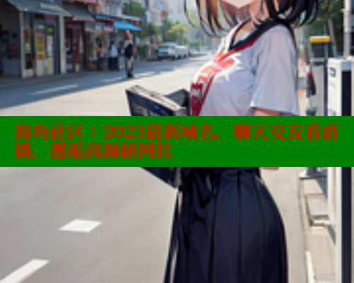 海角社区：2023最新域名，聊天交友看直播，邂逅高颜值网红