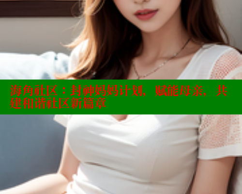 海角社区：封神妈妈计划，赋能母亲，共建和谐社区新篇章 海角社区网址 第2张