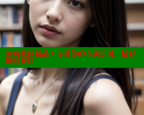 海角社区精品：寻觅你的专属乐园，精彩即刻开启 海角社区网址 第2张