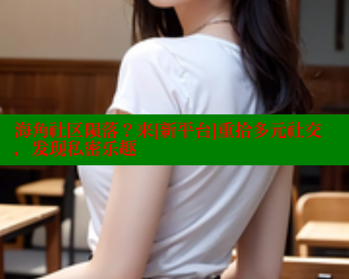 海角社区陨落？来[新平台]重拾多元社交，发现私密乐趣