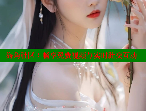 海角社区：畅享免费视频与实时社交互动 海角社区网站 第2张