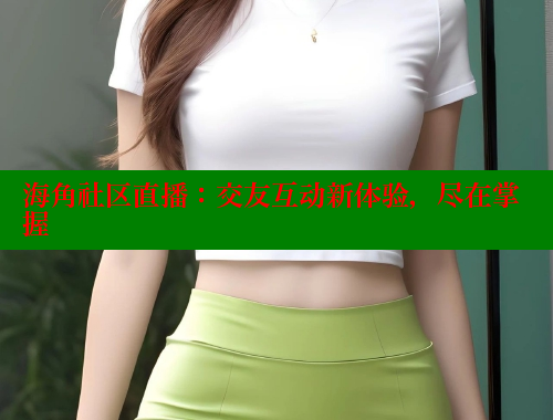 海角社区直播：交友互动新体验，尽在掌握 海角社区官网 第2张