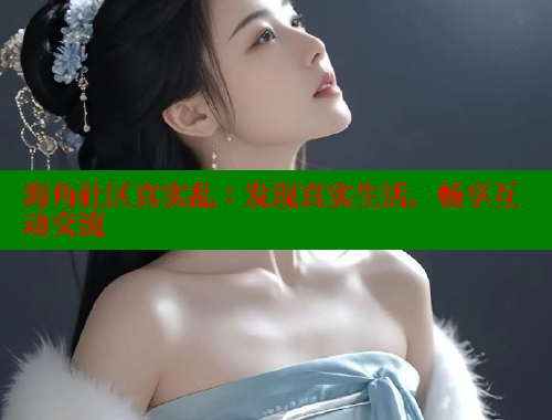 海角社区真实乱：发现真实生活，畅享互动交流