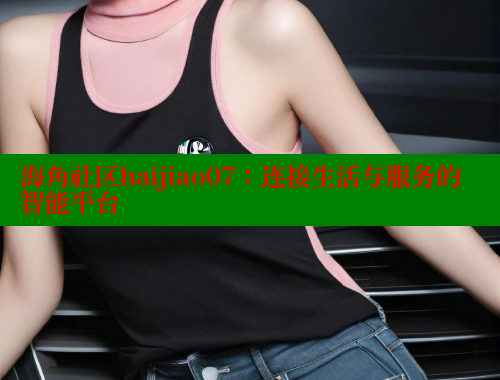 海角社区haijiao07：连接生活与服务的智能平台