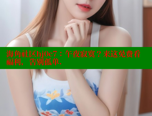 海角社区hj0c7：午夜寂寞？来这免费看福利，告别孤单.