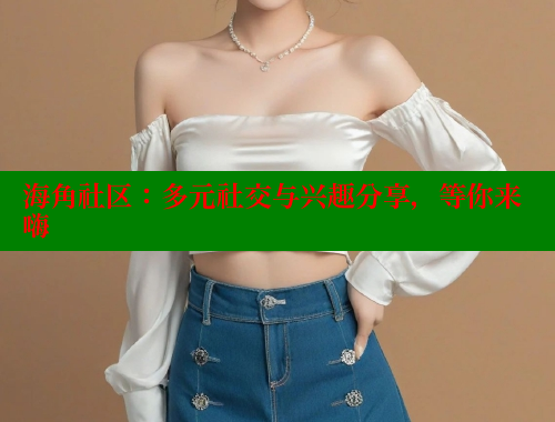 海角社区：多元社交与兴趣分享，等你来嗨