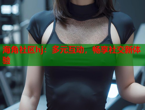 海角社区hj：多元互动，畅享社交新体验  第1张