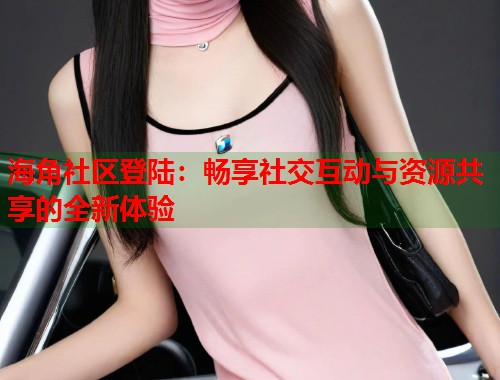 海角社区登陆：畅享社交互动与资源共享的全新体验  第2张