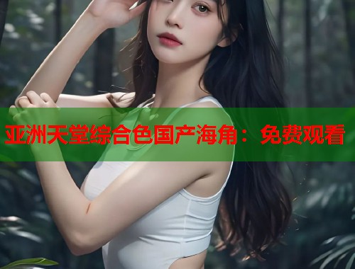 亚洲天堂综合色国产海角：免费观看  第1张