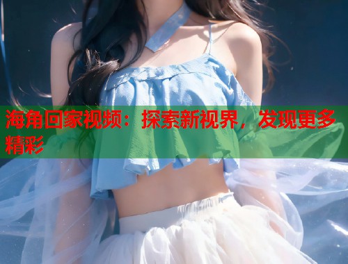 海角回家视频：探索新视界，发现更多精彩  第1张