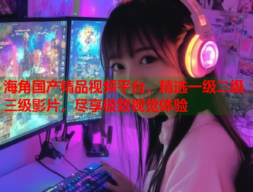 海角国产精品视频平台，精选一级二级三级影片，尽享极致视觉体验  第1张